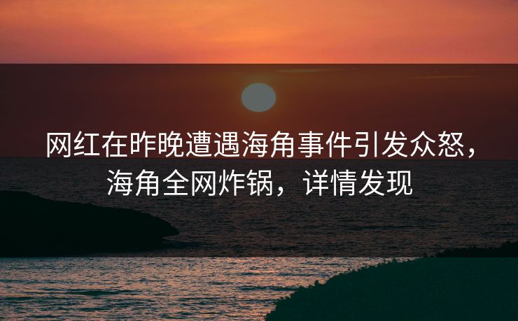 网红在昨晚遭遇海角事件引发众怒，海角全网炸锅，详情发现  第1张