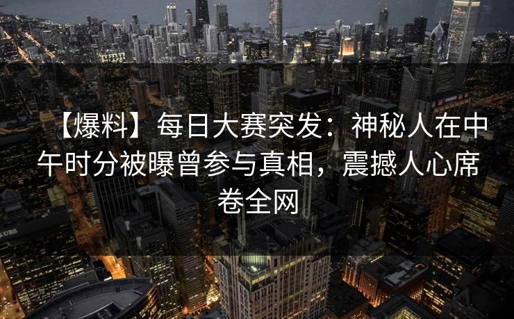 【爆料】每日大赛突发：神秘人在中午时分被曝曾参与真相，震撼人心席卷全网