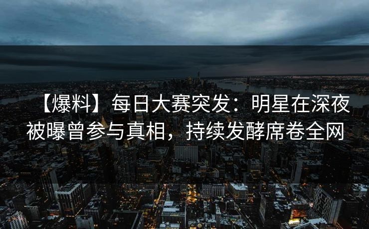 【爆料】每日大赛突发：明星在深夜被曝曾参与真相，持续发酵席卷全网  第1张