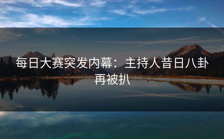 每日大赛突发内幕：主持人昔日八卦再被扒  第1张