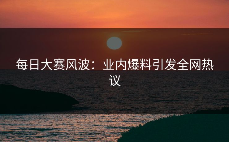 每日大赛风波：业内爆料引发全网热议