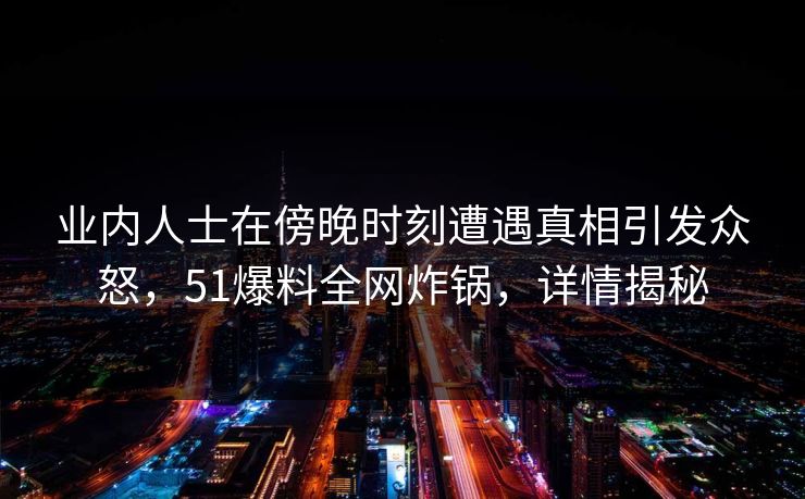 业内人士在傍晚时刻遭遇真相引发众怒，51爆料全网炸锅，详情揭秘  第1张
