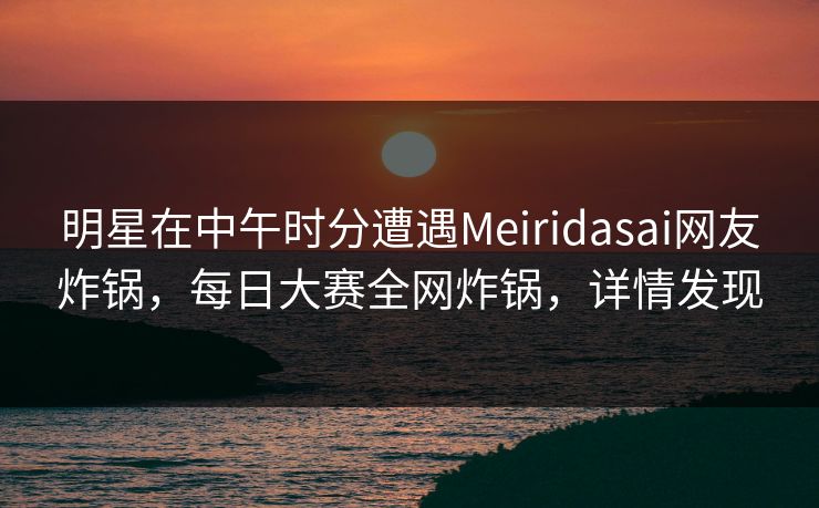 明星在中午时分遭遇Meiridasai网友炸锅，每日大赛全网炸锅，详情发现