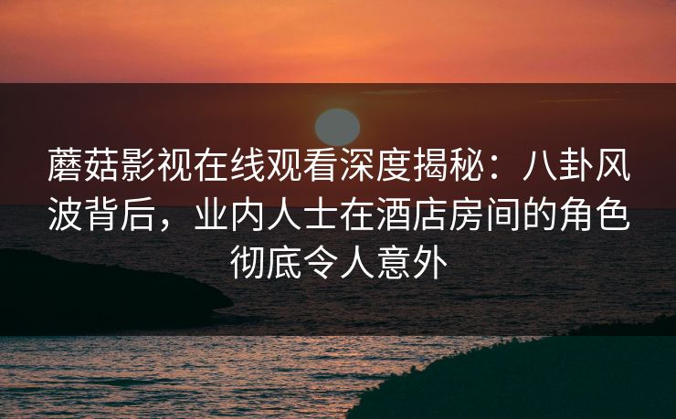 蘑菇影视在线观看深度揭秘：八卦风波背后，业内人士在酒店房间的角色彻底令人意外