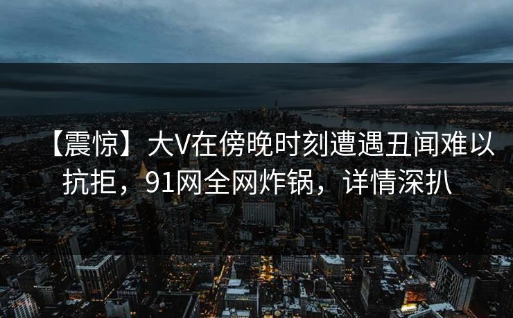 【震惊】大V在傍晚时刻遭遇丑闻难以抗拒，91网全网炸锅，详情深扒