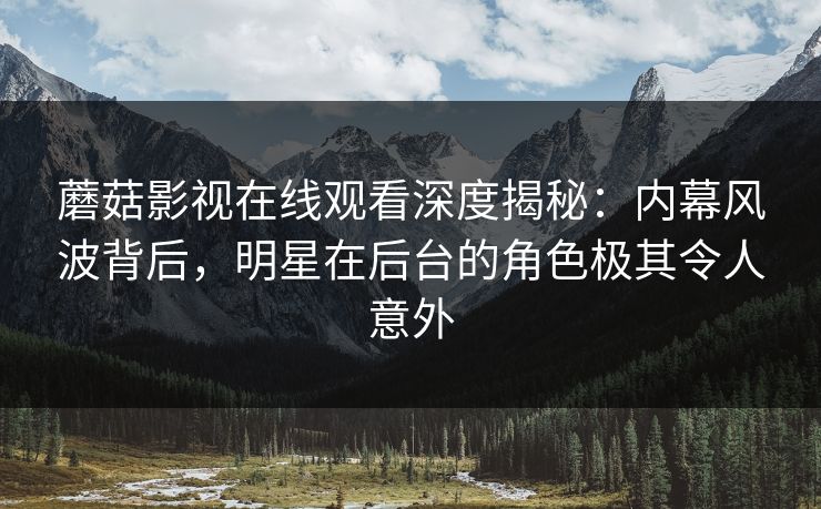 蘑菇影视在线观看深度揭秘：内幕风波背后，明星在后台的角色极其令人意外