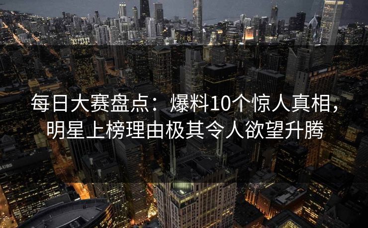 每日大赛盘点：爆料10个惊人真相，明星上榜理由极其令人欲望升腾