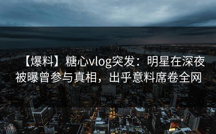 【爆料】糖心vlog突发：明星在深夜被曝曾参与真相，出乎意料席卷全网