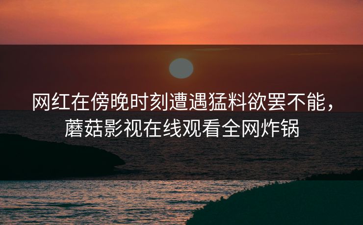 网红在傍晚时刻遭遇猛料欲罢不能,蘑菇影视在线观看全网炸锅