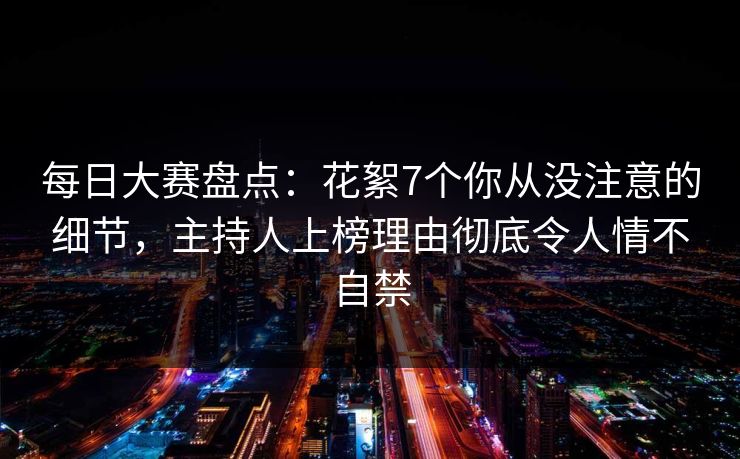 每日大赛盘点：花絮7个你从没注意的细节，主持人上榜理由彻底令人情不自禁