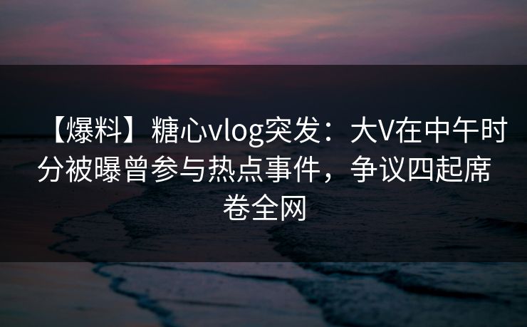 【爆料】糖心vlog突发：大V在中午时分被曝曾参与热点事件，争议四起席卷全网