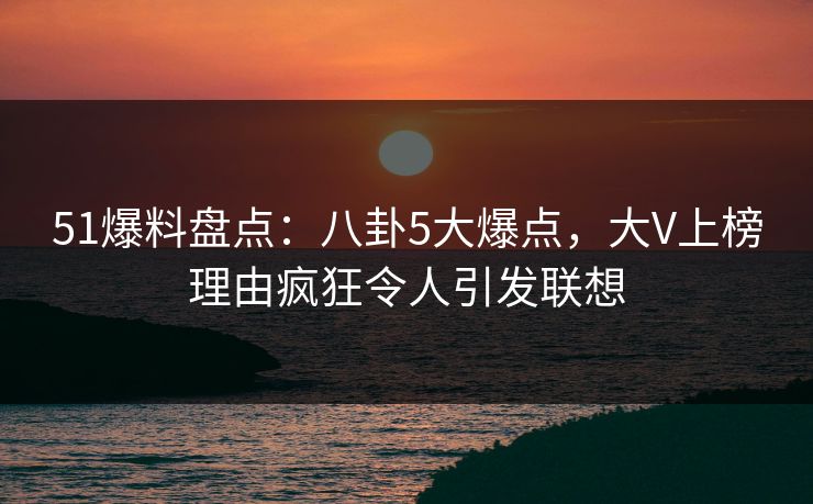 51爆料盘点：八卦5大爆点，大V上榜理由疯狂令人引发联想