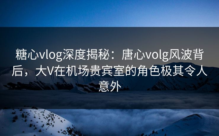 糖心vlog深度揭秘：唐心volg风波背后，大V在机场贵宾室的角色极其令人意外