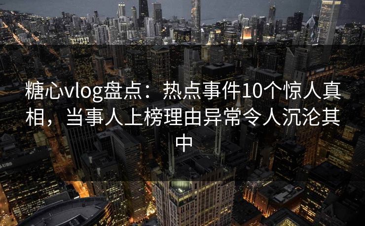 糖心vlog盘点：热点事件10个惊人真相，当事人上榜理由异常令人沉沦其中
