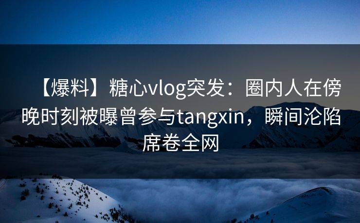 【爆料】糖心vlog突发：圈内人在傍晚时刻被曝曾参与tangxin，瞬间沦陷席卷全网