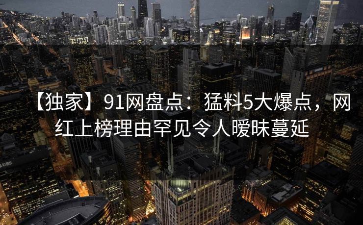 【独家】91网盘点：猛料5大爆点，网红上榜理由罕见令人暧昧蔓延  第1张