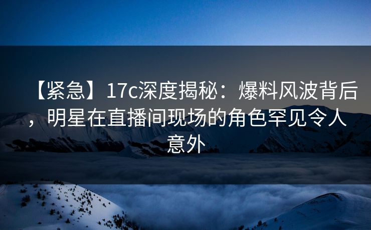 【紧急】17c深度揭秘：爆料风波背后，明星在直播间现场的角色罕见令人意外