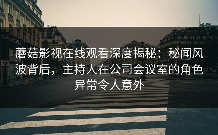 蘑菇影视在线观看深度揭秘：秘闻风波背后，主持人在公司会议室的角色异常令人意外
