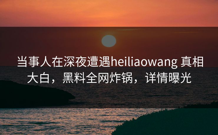当事人在深夜遭遇heiliaowang 真相大白，黑料全网炸锅，详情曝光