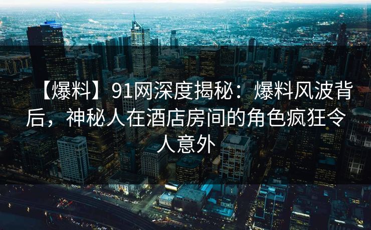 【爆料】91网深度揭秘：爆料风波背后，神秘人在酒店房间的角色疯狂令人意外
