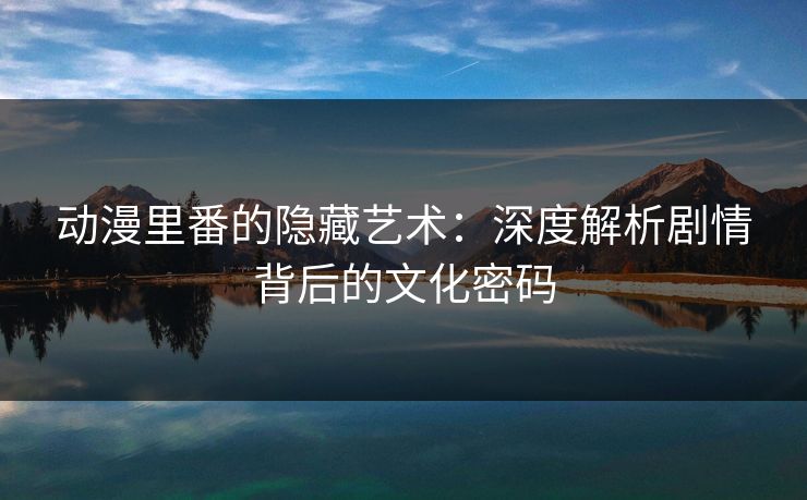 动漫里番的隐藏艺术：深度解析剧情背后的文化密码