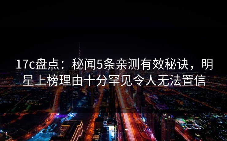 17c盘点：秘闻5条亲测有效秘诀，明星上榜理由十分罕见令人无法置信  第1张