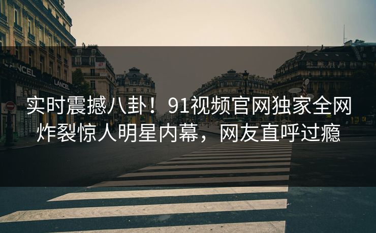 实时震撼八卦！91视频官网独家全网炸裂惊人明星内幕，网友直呼过瘾