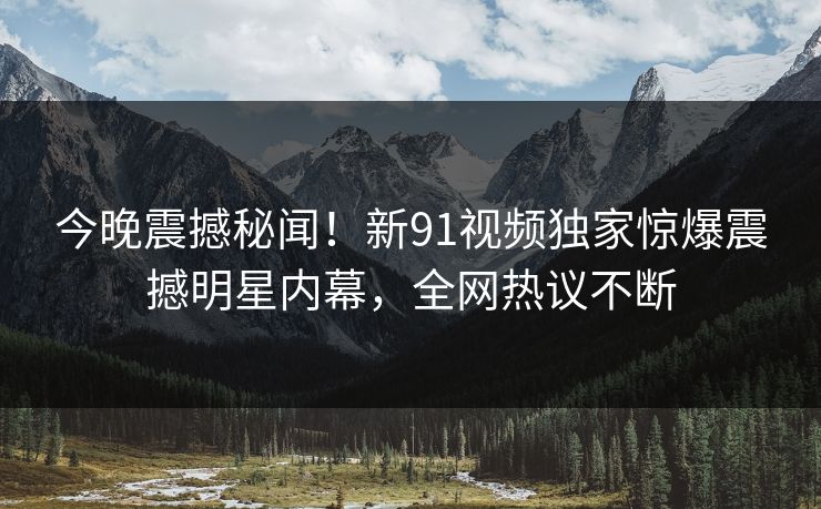 今晚震撼秘闻！新91视频独家惊爆震撼明星内幕，全网热议不断