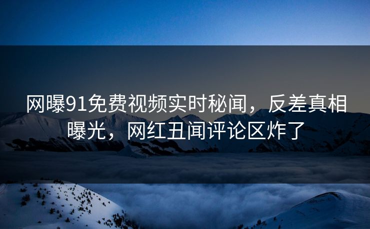 网曝91免费视频实时秘闻，反差真相曝光，网红丑闻评论区炸了
