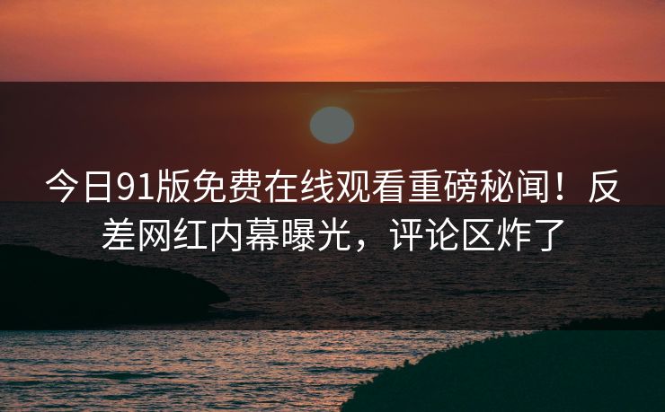 今日91版免费在线观看重磅秘闻！反差网红内幕曝光，评论区炸了