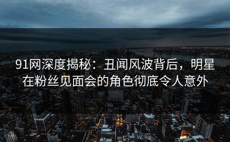 91网深度揭秘：丑闻风波背后，明星在粉丝见面会的角色彻底令人意外