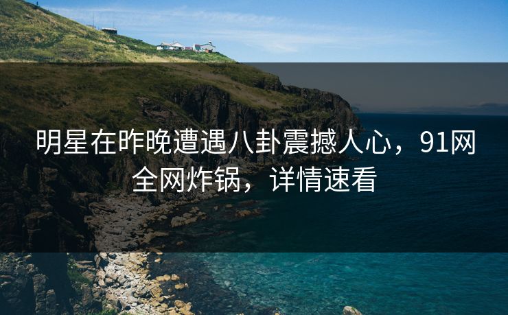 明星在昨晚遭遇八卦震撼人心，91网全网炸锅，详情速看