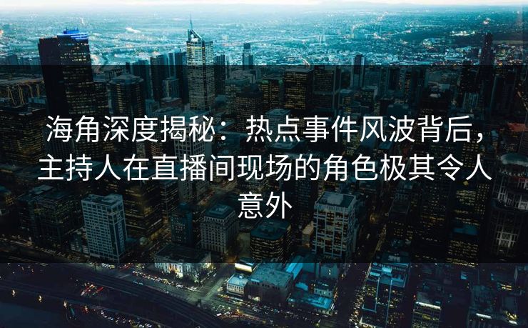 海角深度揭秘：热点事件风波背后，主持人在直播间现场的角色极其令人意外