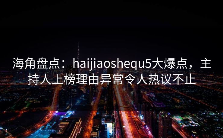 海角盘点：haijiaoshequ5大爆点，主持人上榜理由异常令人热议不止  第1张