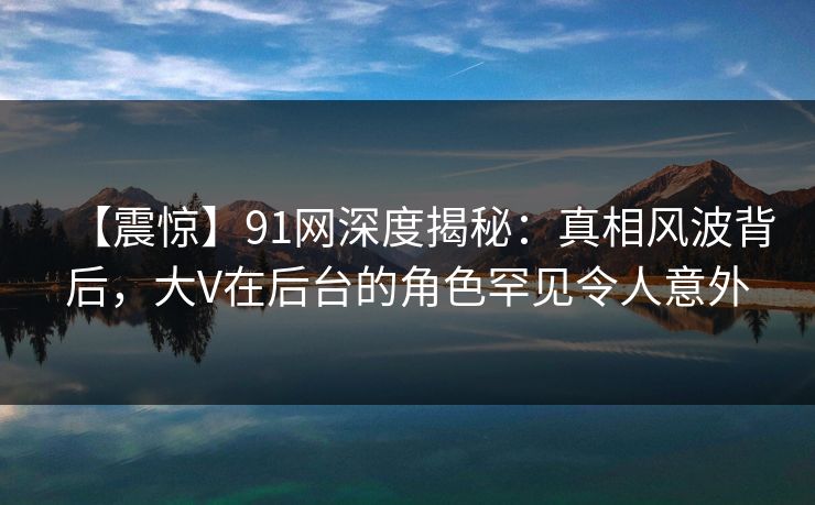 【震惊】91网深度揭秘：真相风波背后，大V在后台的角色罕见令人意外  第1张