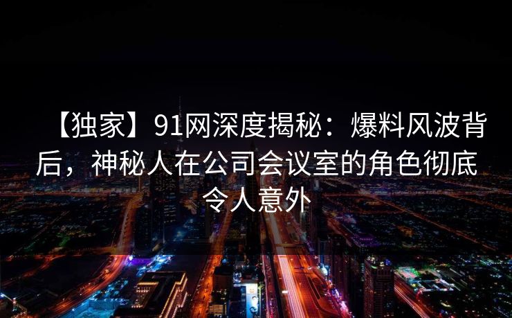 【独家】91网深度揭秘：爆料风波背后，神秘人在公司会议室的角色彻底令人意外