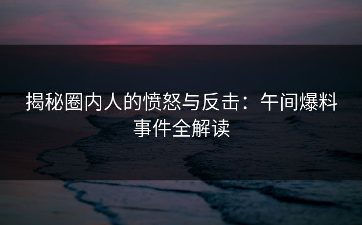 揭秘圈内人的愤怒与反击：午间爆料事件全解读