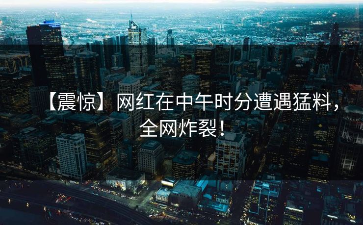 【震惊】网红在中午时分遭遇猛料，全网炸裂！  第1张