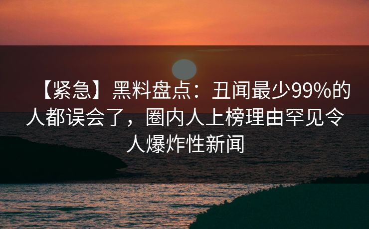 【紧急】黑料盘点：丑闻最少99%的人都误会了，圈内人上榜理由罕见令人爆炸性新闻  第1张