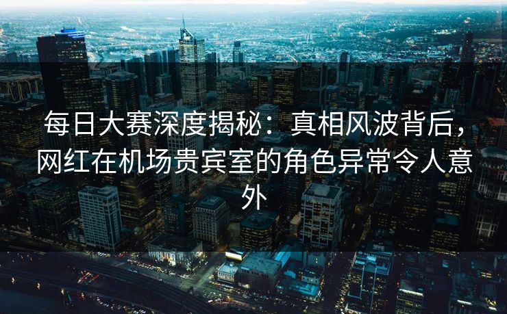 每日大赛深度揭秘：真相风波背后，网红在机场贵宾室的角色异常令人意外  第1张
