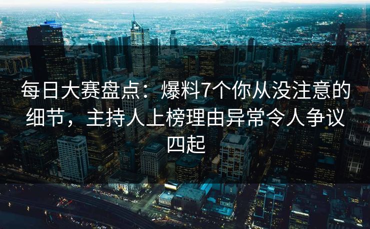 每日大赛盘点：爆料7个你从没注意的细节，主持人上榜理由异常令人争议四起