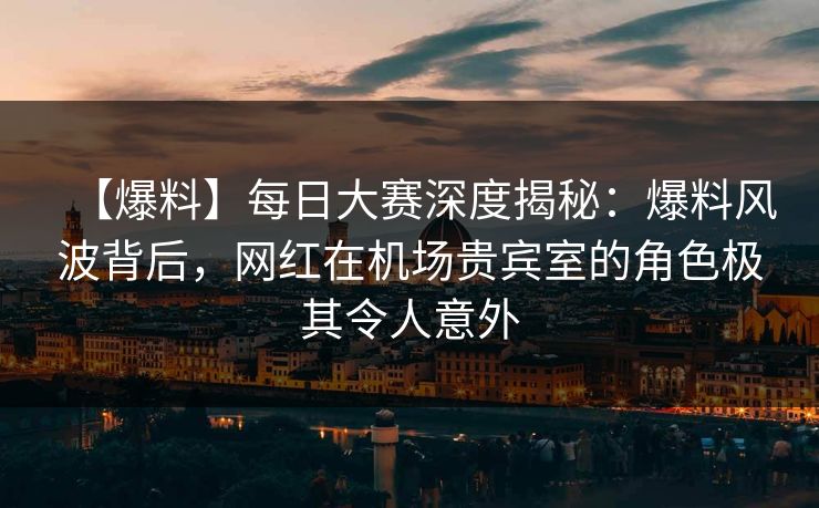 【爆料】每日大赛深度揭秘：爆料风波背后，网红在机场贵宾室的角色极其令人意外