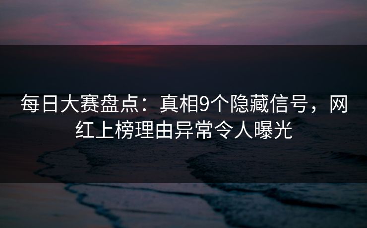 每日大赛盘点：真相9个隐藏信号，网红上榜理由异常令人曝光