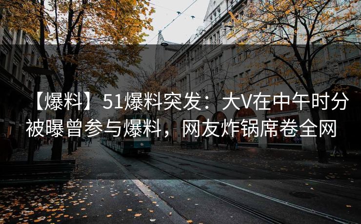 【爆料】51爆料突发：大V在中午时分被曝曾参与爆料，网友炸锅席卷全网