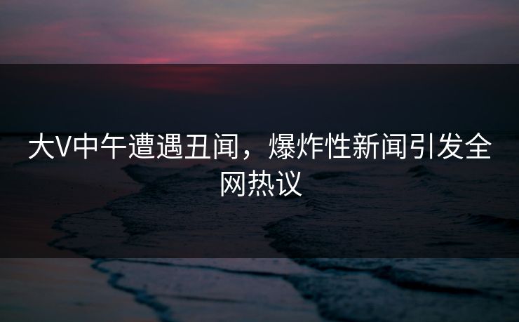 大V中午遭遇丑闻，爆炸性新闻引发全网热议