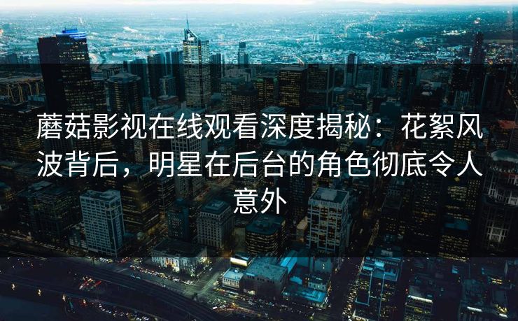 蘑菇影视在线观看深度揭秘：花絮风波背后，明星在后台的角色彻底令人意外