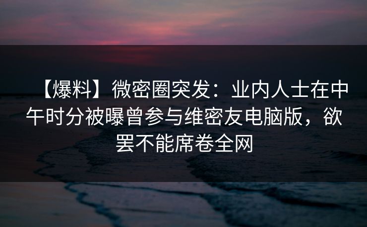 【爆料】微密圈突发：业内人士在中午时分被曝曾参与维密友电脑版，欲罢不能席卷全网