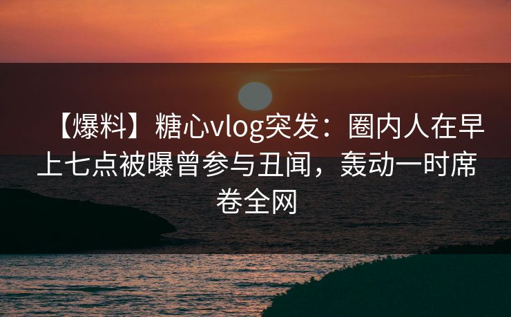 【爆料】糖心vlog突发:圈内人在早上七点被曝曾参与丑闻,轰动一时席卷全网