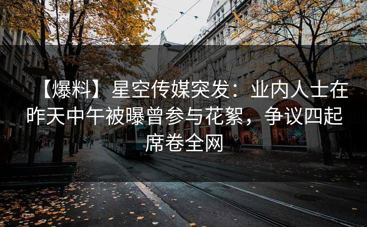 【爆料】星空传媒突发：业内人士在昨天中午被曝曾参与花絮，争议四起席卷全网