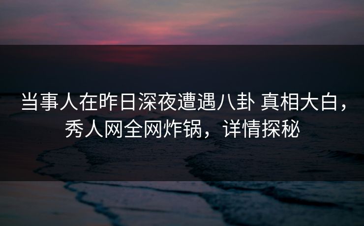 当事人在昨日深夜遭遇八卦 真相大白，秀人网全网炸锅，详情探秘